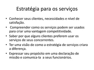 Estratégia para os serviços 
• Conhecer seus clientes, necessidades e nível de 
satisfação. 
• Compreender como os serviços podem ser usados 
para criar uma vantagem competitividade. 
• Saber por que alguns clientes preferem usar os 
serviços de seus concorrentes. 
• Ter uma visão de como a estratégia de serviços criara 
a diferença. 
• Expressar seu propósito em uma declaração de 
missão e comunica-la a seus funcionários. 
 
