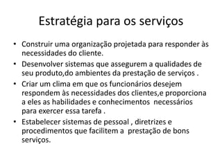Estratégia para os serviços 
• Construir uma organização projetada para responder às 
necessidades do cliente. 
• Desenvolver sistemas que assegurem a qualidades de 
seu produto,do ambientes da prestação de serviços . 
• Criar um clima em que os funcionários desejem 
respondem às necessidades dos clientes,e proporciona 
a eles as habilidades e conhecimentos necessários 
para exercer essa tarefa . 
• Estabelecer sistemas de pessoal , diretrizes e 
procedimentos que facilitem a prestação de bons 
serviços. 
 