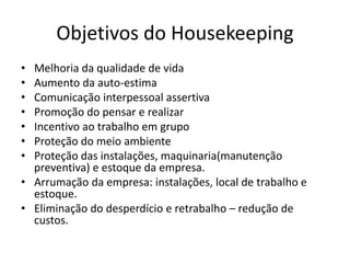 Objetivos do Housekeeping 
• Melhoria da qualidade de vida 
• Aumento da auto-estima 
• Comunicação interpessoal assertiva 
• Promoção do pensar e realizar 
• Incentivo ao trabalho em grupo 
• Proteção do meio ambiente 
• Proteção das instalações, maquinaria(manutenção 
preventiva) e estoque da empresa. 
• Arrumação da empresa: instalações, local de trabalho e 
estoque. 
• Eliminação do desperdício e retrabalho – redução de 
custos. 
 