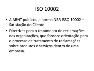 ISO 10002 
• A ABNT publicou a norma NBR ISSO 10002 – 
Satisfação do Cliente 
• Diretrizes para o tratamento de reclamações 
nas organizações, que fornece orientação para 
o processo de tratamento de reclamações 
sobre produtos e serviços dentro de uma 
empresa. 
 