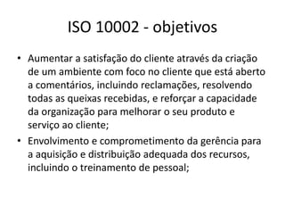 ISO 10002 - objetivos 
• Aumentar a satisfação do cliente através da criação 
de um ambiente com foco no cliente que está aberto 
a comentários, incluindo reclamações, resolvendo 
todas as queixas recebidas, e reforçar a capacidade 
da organização para melhorar o seu produto e 
serviço ao cliente; 
• Envolvimento e comprometimento da gerência para 
a aquisição e distribuição adequada dos recursos, 
incluindo o treinamento de pessoal; 
 