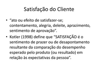 Satisfação do Cliente 
• “ato ou efeito de satisfazer-se; 
contentamento, alegria, deleite, aprazimento, 
sentimento de aprovação”. 
• Kotler (1998) define que “SATISFAÇÃO é o 
sentimento de prazer ou de desapontamento 
resultante da comparação do desempenho 
esperado pelo produto (ou resultado) em 
relação às expectativas da pessoa”. 
 