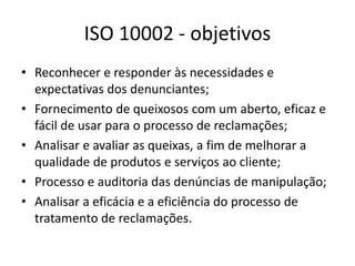 ISO 10002 - objetivos 
• Reconhecer e responder às necessidades e 
expectativas dos denunciantes; 
• Fornecimento de queixosos com um aberto, eficaz e 
fácil de usar para o processo de reclamações; 
• Analisar e avaliar as queixas, a fim de melhorar a 
qualidade de produtos e serviços ao cliente; 
• Processo e auditoria das denúncias de manipulação; 
• Analisar a eficácia e a eficiência do processo de 
tratamento de reclamações. 
 