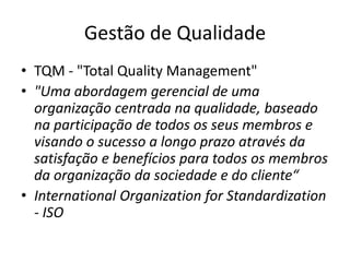 Gestão de Qualidade 
• TQM - "Total Quality Management" 
• "Uma abordagem gerencial de uma 
organização centrada na qualidade, baseado 
na participação de todos os seus membros e 
visando o sucesso a longo prazo através da 
satisfação e benefícios para todos os membros 
da organização da sociedade e do cliente“ 
• International Organization for Standardization 
- ISO 
 