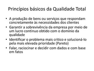 Princípios básicos da Qualidade Total 
• A produção de bens ou serviços que respondam 
concretamente às necessidades dos clientes 
• Garantir a sobrevivência da empresa por meio de 
um lucro continuo obtido com o domínio da 
qualidade 
• Identificar o problema mais critico e solucioná-lo 
pela mais elevada prioridade (Pareto) 
• Falar, raciocinar e decidir com dados e com base 
em fatos 
 