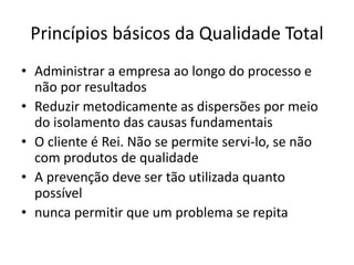 Princípios básicos da Qualidade Total 
• Administrar a empresa ao longo do processo e 
não por resultados 
• Reduzir metodicamente as dispersões por meio 
do isolamento das causas fundamentais 
• O cliente é Rei. Não se permite servi-lo, se não 
com produtos de qualidade 
• A prevenção deve ser tão utilizada quanto 
possível 
• nunca permitir que um problema se repita 
 