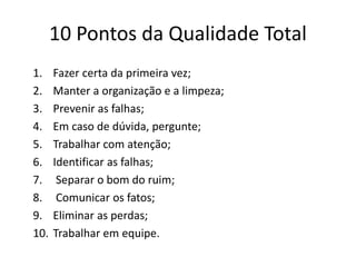 10 Pontos da Qualidade Total 
1. Fazer certa da primeira vez; 
2. Manter a organização e a limpeza; 
3. Prevenir as falhas; 
4. Em caso de dúvida, pergunte; 
5. Trabalhar com atenção; 
6. Identificar as falhas; 
7. Separar o bom do ruim; 
8. Comunicar os fatos; 
9. Eliminar as perdas; 
10. Trabalhar em equipe. 
 