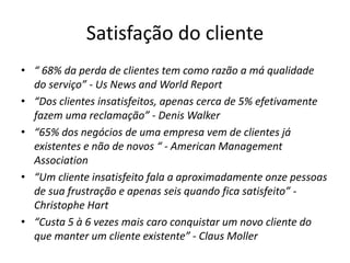 Satisfação do cliente 
• “ 68% da perda de clientes tem como razão a má qualidade 
do serviço” - Us News and World Report 
• “Dos clientes insatisfeitos, apenas cerca de 5% efetivamente 
fazem uma reclamação” - Denis Walker 
• “65% dos negócios de uma empresa vem de clientes já 
existentes e não de novos “ - American Management 
Association 
• “Um cliente insatisfeito fala a aproximadamente onze pessoas 
de sua frustração e apenas seis quando fica satisfeito” - 
Christophe Hart 
• “Custa 5 à 6 vezes mais caro conquistar um novo cliente do 
que manter um cliente existente” - Claus Moller 
 
