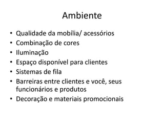 Ambiente 
• Qualidade da mobília/ acessórios 
• Combinação de cores 
• Iluminação 
• Espaço disponível para clientes 
• Sistemas de fila 
• Barreiras entre clientes e você, seus 
funcionários e produtos 
• Decoração e materiais promocionais 
 