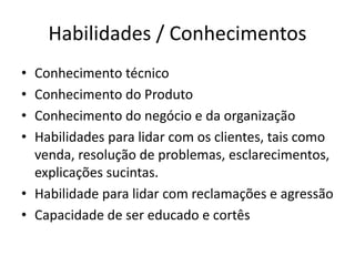 Habilidades / Conhecimentos 
• Conhecimento técnico 
• Conhecimento do Produto 
• Conhecimento do negócio e da organização 
• Habilidades para lidar com os clientes, tais como 
venda, resolução de problemas, esclarecimentos, 
explicações sucintas. 
• Habilidade para lidar com reclamações e agressão 
• Capacidade de ser educado e cortês 
 