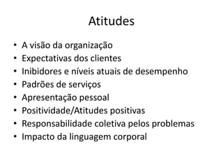 Atitudes 
• A visão da organização 
• Expectativas dos clientes 
• Inibidores e níveis atuais de desempenho 
• Padrões de serviços 
• Apresentação pessoal 
• Positividade/Atitudes positivas 
• Responsabilidade coletiva pelos problemas 
• Impacto da linguagem corporal 
 