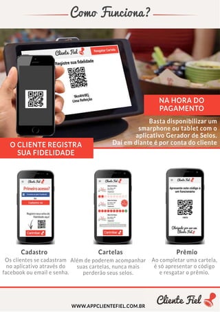 ComoFunciona?
Cadastro Cartelas Prêmio
WWW.APPCLIENTEFIEL.COM.BR
NAHORADO
PAGAMENTO
Osclientessecadastram
noaplicativoatravésdo
facebookouemailesenha.
Alémdepoderemacompanhar
suascartelas,nuncamais
perderãoseusselos.
Aocompletarumacartela,
ésóapresentarocódigo
eresgataroprêmio.
Bastadisponibilizarum
smarphoneoutabletcomo
aplicativoGeradordeSelos.
DaíemdianteéporcontadoclienteOCLIENTEREGISTRA
SUAFIDELIDADE
 