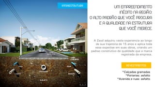 INFRAESTRUTURA
A Zayd adquiriu vasta experiência ao longo
de sua trajetória de 15 anos e aplica toda
essa expertise em suas obras, criando um
padrão construtivo de qualidade que é marca
registrada da empresa.
UM EMPREENDIMENTO
INÉDITO NA REGIÃO:
O ALTO PADRÃO QUE VOCÊ PROCURA
E A QUALIDADE NA ESTRUTURA
QUE VOCÊ MERECE.
*Calçadas gramadas
*Portarias: asfalto
*Avenida e ruas: asfalto
REVESTIMENTOS
 