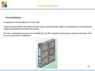 CLIMATIZADORES
10
Generalidades:
O organismo humano altera o ar à sua volta.
Eleva a taxa de dióxido de carbono (CO2)e reduz o percentual de oxigênio, aumentando a concentração de
bactérias patogênicas e produzindo odores.
Por isso, é necessário renovar o ar do habitáculo. Um filtro antipólen equipa alguns sistemas,tornando mais
puro o ar que entra no habitáculo.
 