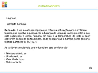 CLIMATIZADORES
102
Diagnose
Definição: é um estado de espírito que reflete a satisfação com o ambiente
térmico que envolve a pessoa. Se o balanço de todas as trocas de calor a que
está submetido o corpo humano for nulo e a temperatura da pele e suor
estiverem dentro de certos limites, pode-se dizer que o homem sente conforto
térmico Lamberts et al (1997).
As variáveis ambientais que influenciam este conforto são:
• Temperatura do ar
• Umidade do ar
• Velocidade do ar
• Calor radiante
Conforto Térmico
 