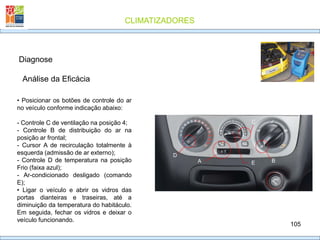 CLIMATIZADORES
105
Diagnose
• Posicionar os botões de controle do ar
no veículo conforme indicação abaixo:
- Controle C de ventilação na posição 4;
- Controle B de distribuição do ar na
posição ar frontal;
- Cursor A de recirculação totalmente à
esquerda (admissão de ar externo);
- Controle D de temperatura na posição
Frio (faixa azul);
- Ar-condicionado desligado (comando
E);
• Ligar o veículo e abrir os vidros das
portas dianteiras e traseiras, até a
diminuição da temperatura do habitáculo.
Em seguida, fechar os vidros e deixar o
veículo funcionando.
Análise da Eficácia
D
A
C
B
E
 