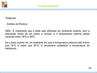 CLIMATIZADORES
106
Diagnose
Análise da Eficácia
OBS.: É importante que o teste seja efetuado em ambiente coberto, sem a
exposição direta do sol sobre o veículo, e a temperatura externa esteja
variando entre 18ºC e 30ºC.
Se o teste ocorrer em um ambiente em que a temperatura externa está menor
que 18°C e maior que 30°C, é necessário estabilizar a temperatura do
habitáculo.
 