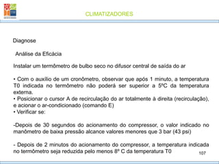 CLIMATIZADORES
107
Diagnose
Análise da Eficácia
Instalar um termômetro de bulbo seco no difusor central de saída do ar
• Com o auxílio de um cronômetro, observar que após 1 minuto, a temperatura
T0 indicada no termômetro não poderá ser superior a 5ºC da temperatura
externa.
• Posicionar o cursor A de recirculação do ar totalmente à direita (recirculação),
e acionar o ar-condicionado (comando E)
• Verificar se:
-Depois de 30 segundos do acionamento do compressor, o valor indicado no
manômetro de baixa pressão alcance valores menores que 3 bar (43 psi)
- Depois de 2 minutos do acionamento do compressor, a temperatura indicada
no termômetro seja reduzida pelo menos 8º C da temperatura T0
 
