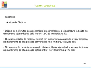 CLIMATIZADORES
108
Diagnose
 Depois de 5 minutos do acionamento do compressor, a temperatura indicada no
termômetro seja reduzida pelo menos 12 C da temperatura T0;
 O eletroventilador do radiador entrará em funcionamento quando o valor indicado
no manômetro de alta pressão estiver entre 15 e 16 bar (215 a 228 psi);
 No instante de desacionamento do eletroventilador do radiador, o valor indicado
no manômetro de alta pressão esteja entre 11 e 12 bar (156 a 170 psi);
Análise da Eficácia
 
