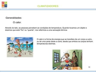 CLIMATIZADORES
11
Generalidades:
O calor:
Através do tato, as pessoas percebem as condições de temperatura. Quando tocamos um objeto e
dizemos que está “frio” ou “quente”, nos referimos a uma sensação térmica
O calor é a forma de energia que se transfere de um corpo a outro,
ou de uma parte deste a outra, desde que ambos os corpos tenham
temperaturas distintas.
 