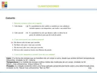 CLIMATIZADORES
113
Gabarito
2
1
X
Calor: É a forma de energia que se transfere de um corpo a outro, desde que ambos tenham temperaturas
Diferentes. Unidade no SI : Caloria
Temperatura: é a medida da energia cinética média das moléculas de um corpo. Unidade no SI
Kelvin , mas utilizaremos Graus Celsius ºC
Pressão: é a relação existente entre uma força aplicada perpendicularmente sobre uma determinada área.
Unidade no SI: Pascal mas utilizaremos “Bar ou PSI”.
 