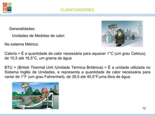 CLIMATIZADORES
12
Generalidades:
Unidades de Medidas de calor:
No sistema Métrico:
Caloria = É a quantidade de calor necessária para aquecer 1°C (um grau Celsius),
de 15,5 até 16,5°C, um grama de água
BTU = (British Thermal Unit /Unidade Térmica Britânica) = É a unidade utilizada no
Sistema Inglês de Unidades, e representa a quantidade de calor necessária para
variar de 1°F (um grau Fahrenheit), de 39,5 até 40,5°F,uma libra de água.
 