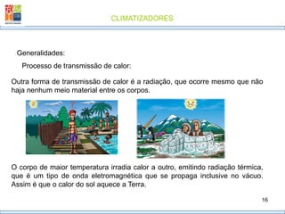 CLIMATIZADORES
16
Generalidades:
Processo de transmissão de calor:
Outra forma de transmissão de calor é a radiação, que ocorre mesmo que não
haja nenhum meio material entre os corpos.
O corpo de maior temperatura irradia calor a outro, emitindo radiação térmica,
que é um tipo de onda eletromagnética que se propaga inclusive no vácuo.
Assim é que o calor do sol aquece a Terra.
 