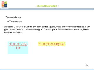 CLIMATIZADORES
20
Generalidades:
A Temperatura:
A escala Celsius é dividida em cem partes iguais, cada uma correspondendo a um
grau. Para fazer a conversão de grau Celsius para Fahrenheit e vice-versa, basta
usar as fórmulas:
°F = (°C x 1,8)+32
°C = (°F - 32)
1,8
 