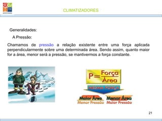CLIMATIZADORES
21
Generalidades:
A Pressão:
Chamamos de pressão a relação existente entre uma força aplicada
perpendicularmente sobre uma determinada área. Sendo assim, quanto maior
for a área, menor será a pressão, se mantivermos a força constante.
 