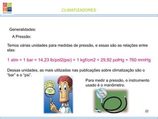 CLIMATIZADORES
22
Generalidades:
A Pressão:
Temos várias unidades para medidas de pressão, e essas são as relações entre
elas:
1 atm = 1 bar = 14,23 lb/pol2(psi) = 1 kgf/cm2 = 29,92 polHg = 760 mmHg
Dessas unidades, as mais utilizadas nas publicações sobre climatização são o
“bar” e o “psi”.
Para medir a pressão, o instrumento
usado é o manômetro.
 