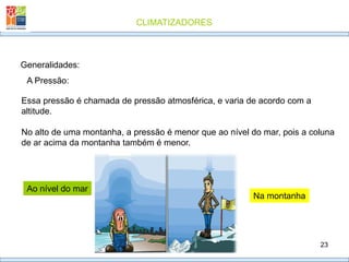 CLIMATIZADORES
23
Generalidades:
A Pressão:
Essa pressão é chamada de pressão atmosférica, e varia de acordo com a
altitude.
No alto de uma montanha, a pressão é menor que ao nível do mar, pois a coluna
de ar acima da montanha também é menor.
Ao nível do mar
Na montanha
 