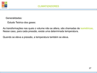 CLIMATIZADORES
27
Generalidades:
Estudo Teórico dos gases:
As transformações nas quais o volume não se altera, são chamadas de isométricas.
Nesse caso, para cada pressão, existe uma determinada temperatura.
Quando se eleva a pressão, a temperatura também se eleva.
 