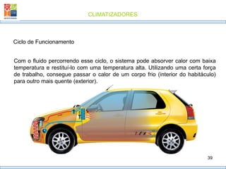 CLIMATIZADORES
39
Ciclo de Funcionamento
Com o fluido percorrendo esse ciclo, o sistema pode absorver calor com baixa
temperatura e restituí-lo com uma temperatura alta. Utilizando uma certa força
de trabalho, consegue passar o calor de um corpo frio (interior do habitáculo)
para outro mais quente (exterior).
 