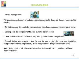 CLIMATIZADORES
40
Fluido Refrigerante
Para serem usados em circuitos de condicionamento de ar, os fluidos refrigerantes
devem:
• Ter baixo ponto de ebulição, passando ao estado gasoso com temperatura baixa;
• Baixo ponto de congelamento para evitar a solidificação;
• Deve absorver muito calor com pequena quantidade de refrigerante;
• Possuir baixa temperatura crítica (acima da qual o gás não pode ser liquefeito,
independentemente da pressão). Esta não pode ser atingida durante o ciclo.
Além disso o fluido não deve ser explosivo, inflamável, tóxico, nocivo, oxidante
nem corrosivo.
 