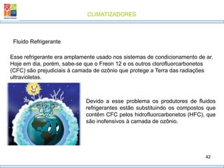 CLIMATIZADORES
42
Fluido Refrigerante
Esse refrigerante era amplamente usado nos sistemas de condicionamento de ar.
Hoje em dia, porém, sabe-se que o Freon 12 e os outros clorofluorcarbonetos
(CFC) são prejudiciais à camada de ozônio que protege a Terra das radiações
ultravioletas.
Devido a esse problema os produtores de fluidos
refrigerantes estão substituindo os compostos que
contêm CFC pelos hidrofluorcarbonetos (HFC), que
são inofensivos à camada de ozônio.
 