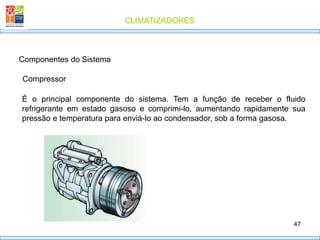 CLIMATIZADORES
47
Componentes do Sistema
Compressor
É o principal componente do sistema. Tem a função de receber o fluido
refrigerante em estado gasoso e comprimi-lo, aumentando rapidamente sua
pressão e temperatura para enviá-lo ao condensador, sob a forma gasosa.
 