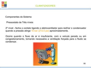 CLIMATIZADORES
66
Pressostato de Três níveis
Componentes do Sistema
2º nível - fecha o contato ligando o eletroventilador para resfriar o condensador
quando a pressão atinge 15 bar (213,5 psi) aproximadamente.
Ocorre quando o fluxo de ar é insuficiente, com o veículo parado ou em
congestionamento, tornando necessária a ventilação forçada para o fluido se
condensar.
 