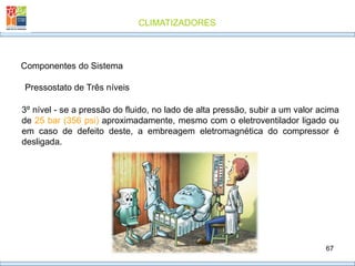 CLIMATIZADORES
67
Pressostato de Três níveis
Componentes do Sistema
3º nível - se a pressão do fluido, no lado de alta pressão, subir a um valor acima
de 25 bar (356 psi) aproximadamente, mesmo com o eletroventilador ligado ou
em caso de defeito deste, a embreagem eletromagnética do compressor é
desligada.
 