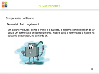 CLIMATIZADORES
69
Termostato Anti congelamento
Componentes do Sistema
Em alguns veículos, como o Palio e o Ducato, o sistema condicionador de ar
utiliza um termostato anticongelamento. Nesse caso o termostato é fixado na
saída do evaporador, na caixa de ar.
 