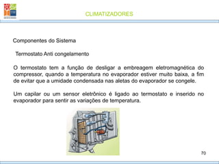CLIMATIZADORES
70
Componentes do Sistema
O termostato tem a função de desligar a embreagem eletromagnética do
compressor, quando a temperatura no evaporador estiver muito baixa, a fim
de evitar que a umidade condensada nas aletas do evaporador se congele.
Um capilar ou um sensor eletrônico é ligado ao termostato e inserido no
evaporador para sentir as variações de temperatura.
Termostato Anti congelamento
 