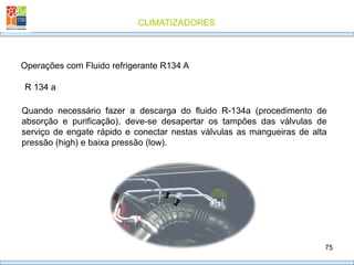 CLIMATIZADORES
75
R 134 a
Operações com Fluido refrigerante R134 A
Quando necessário fazer a descarga do fluido R-134a (procedimento de
absorção e purificação), deve-se desapertar os tampões das válvulas de
serviço de engate rápido e conectar nestas válvulas as mangueiras de alta
pressão (high) e baixa pressão (low).
 