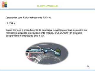 CLIMATIZADORES
76
R 134 a
Operações com Fluido refrigerante R134 A
Então comece o procedimento de descarga, de acordo com as instruções do
manual de utilização do equipamento próprio, o CLEANER 134 ou outro
equipamento homologado pela FIAT.
 