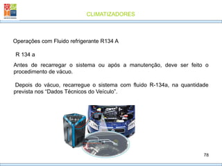 CLIMATIZADORES
78
R 134 a
Operações com Fluido refrigerante R134 A
Antes de recarregar o sistema ou após a manutenção, deve ser feito o
procedimento de vácuo.
Depois do vácuo, recarregue o sistema com fluido R-134a, na quantidade
prevista nos “Dados Técnicos do Veículo”.
 