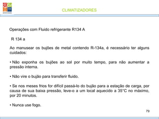 CLIMATIZADORES
79
R 134 a
Operações com Fluido refrigerante R134 A
Ao manusear os bujões de metal contendo R-134a, é necessário ter alguns
cuidados:
• Não exponha os bujões ao sol por muito tempo, para não aumentar a
pressão interna.
• Não vire o bujão para transferir fluido.
• Se nos meses frios for difícil passá-lo do bujão para a estação de carga, por
causa de sua baixa pressão, leve-o a um local aquecido a 35°C no máximo,
por 20 minutos.
• Nunca use fogo.
 