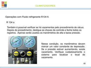 CLIMATIZADORES
80
R 134 a
Operações com Fluido refrigerante R134 A
Também é possível verificar se há vazamentos pelo procedimento de vácuo.
Depois do procedimento, desligue as chaves de controle e feche todos os
registros. Apenas serão usados os manômetros de alta e baixa pressão.
Nessa condição, os manômetros devem
marcar um valor constante de depressão.
Se a pressão estiver aumentando, existe
vazamento. Verifique cuidadosamente o
sistema para localizar o local de
vazamento.
 