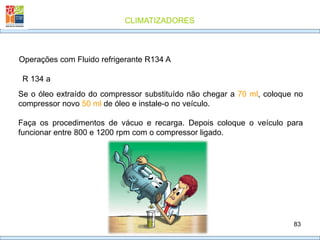 CLIMATIZADORES
83
R 134 a
Operações com Fluido refrigerante R134 A
Se o óleo extraído do compressor substituído não chegar a 70 ml, coloque no
compressor novo 50 ml de óleo e instale-o no veículo.
Faça os procedimentos de vácuo e recarga. Depois coloque o veículo para
funcionar entre 800 e 1200 rpm com o compressor ligado.
 