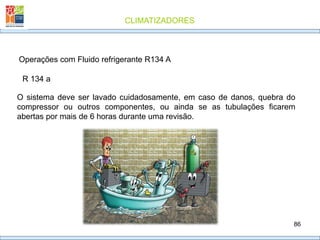 CLIMATIZADORES
86
R 134 a
Operações com Fluido refrigerante R134 A
O sistema deve ser lavado cuidadosamente, em caso de danos, quebra do
compressor ou outros componentes, ou ainda se as tubulações ficarem
abertas por mais de 6 horas durante uma revisão.
 