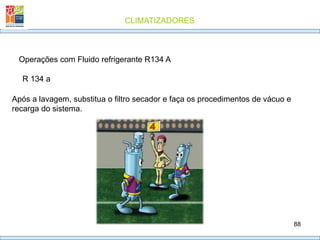 CLIMATIZADORES
88
R 134 a
Operações com Fluido refrigerante R134 A
Após a lavagem, substitua o filtro secador e faça os procedimentos de vácuo e
recarga do sistema.
 