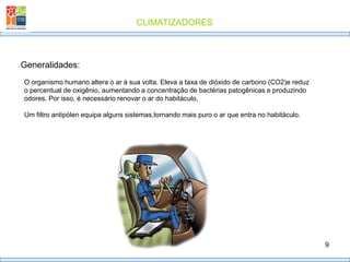 CLIMATIZADORES
9
Generalidades:
O organismo humano altera o ar à sua volta. Eleva a taxa de dióxido de carbono (CO2)e reduz
o percentual de oxigênio, aumentando a concentração de bactérias patogênicas e produzindo
odores. Por isso, é necessário renovar o ar do habitáculo.
Um filtro antipólen equipa alguns sistemas,tornando mais puro o ar que entra no habitáculo.
 
