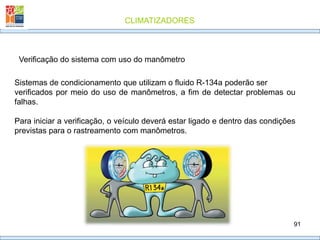 CLIMATIZADORES
91
Verificação do sistema com uso do manômetro
Sistemas de condicionamento que utilizam o fluido R-134a poderão ser
verificados por meio do uso de manômetros, a fim de detectar problemas ou
falhas.
Para iniciar a verificação, o veículo deverá estar ligado e dentro das condições
previstas para o rastreamento com manômetros.
 